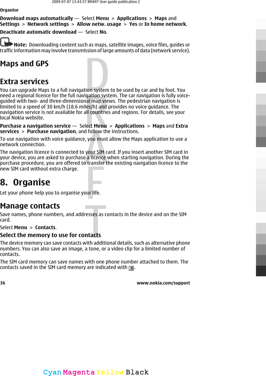 Download maps automatically —  Select Menu &gt; Applications &gt; Maps andSettings &gt; Network settings &gt; Allow netw. usage &gt; Yes or In home network.Deactivate automatic download —  Select No.Note:  Downloading content such as maps, satellite images, voice files, guides ortraffic information may involve transmission of large amounts of data (network service).Maps and GPSExtra servicesYou can upgrade Maps to a full navigation system to be used by car and by foot. Youneed a regional licence for the full navigation system. The car navigation is fully voice-guided with two- and three-dimensional map views. The pedestrian navigation islimited to a speed of 30 km/h (18.6 miles/h) and provides no voice guidance. Thenavigation service is not available for all countries and regions. For details, see yourlocal Nokia website.Purchase a navigation service —  Select Menu &gt; Applications &gt; Maps and Extraservices &gt; Purchase navigation, and follow the instructions.To use navigation with voice guidance, you must allow the Maps application to use anetwork connection.The navigation licence is connected to your SIM card. If you insert another SIM card inyour device, you are asked to purchase a licence when starting navigation. During thepurchase procedure, you are offered to transfer the existing navigation licence to thenew SIM card without extra charge.8. OrganiseLet your phone help you to organise your life.Manage contactsSave names, phone numbers, and addresses as contacts in the device and on the SIMcard.Select Menu &gt; Contacts.Select the memory to use for contactsThe device memory can save contacts with additional details, such as alternative phonenumbers. You can also save an image, a tone, or a video clip for a limited number ofcontacts.The SIM card memory can save names with one phone number attached to them. Thecontacts saved in the SIM card memory are indicated with  .Organise36 www.nokia.com/supportCyanCyanMagentaMagentaYellowYellowBlackBlack2009-07-07 13:43:57 RM497 User guide publication 2