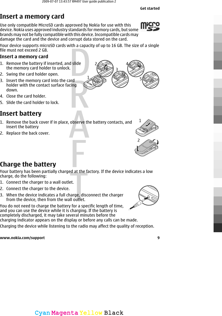 Insert a memory cardUse only compatible MicroSD cards approved by Nokia for use with thisdevice. Nokia uses approved industry standards for memory cards, but somebrands may not be fully compatible with this device. Incompatible cards maydamage the card and the device and corrupt data stored on the card.Your device supports microSD cards with a capacity of up to 16 GB. The size of a singlefile must not exceed 2 GB.Insert a memory card1. Remove the battery if inserted, and slidethe memory card holder to unlock.2. Swing the card holder open.3. Insert the memory card into the cardholder with the contact surface facingdown.4. Close the card holder.5. Slide the card holder to lock.Insert battery1. Remove the back cover if in place, observe the battery contacts, andinsert the battery2. Replace the back cover.Charge the batteryYour battery has been partially charged at the factory. If the device indicates a lowcharge, do the following:1. Connect the charger to a wall outlet.2. Connect the charger to the device.3. When the device indicates a full charge, disconnect the chargerfrom the device, then from the wall outlet.You do not need to charge the battery for a specific length of time,and you can use the device while it is charging. If the battery iscompletely discharged, it may take several minutes before thecharging indicator appears on the display or before any calls can be made.Charging the device while listening to the radio may affect the quality of reception.Get startedwww.nokia.com/support 9CyanCyanMagentaMagentaYellowYellowBlackBlack2009-07-07 13:43:57 RM497 User guide publication 2