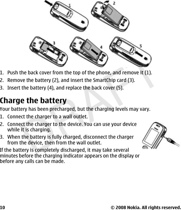 DRAFT1. Push the back cover from the top of the phone, and remove it (1).2. Remove the battery (2), and insert the SmartChip card (3).3. Insert the battery (4), and replace the back cover (5).Charge the batteryYour battery has been precharged, but the charging levels may vary.1. Connect the charger to a wall outlet.2. Connect the charger to the device. You can use your devicewhile it is charging.3. When the battery is fully charged, disconnect the chargerfrom the device, then from the wall outlet.If the battery is completely discharged, it may take severalminutes before the charging indicator appears on the display orbefore any calls can be made.© 2008 Nokia. All rights reserved.10