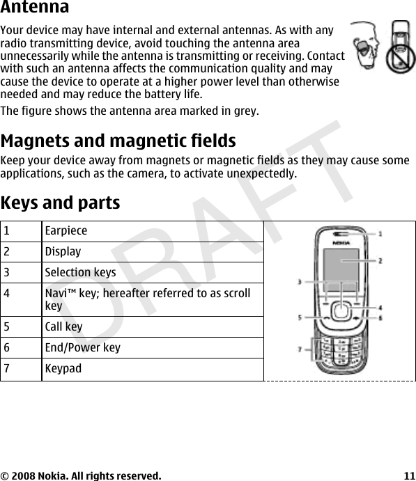 DRAFTAntennaYour device may have internal and external antennas. As with anyradio transmitting device, avoid touching the antenna areaunnecessarily while the antenna is transmitting or receiving. Contactwith such an antenna affects the communication quality and maycause the device to operate at a higher power level than otherwiseneeded and may reduce the battery life.The figure shows the antenna area marked in grey.Magnets and magnetic fieldsKeep your device away from magnets or magnetic fields as they may cause someapplications, such as the camera, to activate unexpectedly.Keys and parts1Earpiece2Display3Selection keys4 Navi™ key; hereafter referred to as scrollkey5 Call key6End/Power key7Keypad© 2008 Nokia. All rights reserved. 11