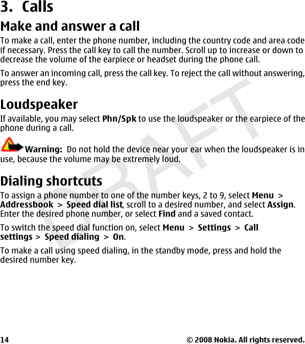 DRAFT3. CallsMake and answer a callTo make a call, enter the phone number, including the country code and area codeif necessary. Press the call key to call the number. Scroll up to increase or down todecrease the volume of the earpiece or headset during the phone call.To answer an incoming call, press the call key. To reject the call without answering,press the end key.LoudspeakerIf available, you may select Phn/Spk to use the loudspeaker or the earpiece of thephone during a call.Warning:  Do not hold the device near your ear when the loudspeaker is inuse, because the volume may be extremely loud.Dialing shortcutsTo assign a phone number to one of the number keys, 2 to 9, select MenuAddressbookSpeed dial list, scroll to a desired number, and select Assign.Enter the desired phone number, or select Find and a saved contact.To switch the speed dial function on, select MenuSettingsCallsettingsSpeed dialingOn.To make a call using speed dialing, in the standby mode, press and hold thedesired number key.© 2008 Nokia. All rights reserved.14