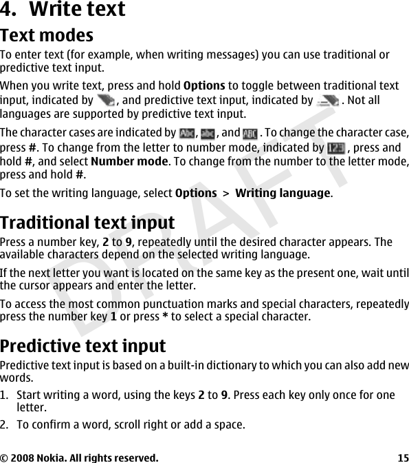 DRAFT4. Write textText modesTo enter text (for example, when writing messages) you can use traditional orpredictive text input.When you write text, press and hold Options to toggle between traditional textinput, indicated by  , and predictive text input, indicated by  . Not alllanguages are supported by predictive text input.The character cases are indicated by  ,, and  . To change the character case,press #. To change from the letter to number mode, indicated by  , press andhold #, and select Number mode. To change from the number to the letter mode,press and hold #.To set the writing language, select OptionsWriting language.Traditional text inputPress a number key, 2 to 9, repeatedly until the desired character appears. Theavailable characters depend on the selected writing language.If the next letter you want is located on the same key as the present one, wait untilthe cursor appears and enter the letter.To access the most common punctuation marks and special characters, repeatedlypress the number key 1 or press * to select a special character.Predictive text inputPredictive text input is based on a built-in dictionary to which you can also add newwords.1. Start writing a word, using the keys 2 to 9. Press each key only once for oneletter.2. To confirm a word, scroll right or add a space.© 2008 Nokia. All rights reserved. 15