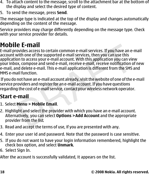 DRAFT4. To attach content to the message, scroll to the attachment bar at the bottom ofthe display and select the desired type of content.5. To send the message, press Send.The message type is indicated at the top of the display and changes automaticallydepending on the content of the message.Service providers may charge differently depending on the message type. Checkwith your service provider for details.Mobile E-mailE-mail provides access to certain common e-mail services. If you have an e-mailaccount with one of the supported e-mail services, then you can use thisapplication to access your e-mail account. With this application you can viewyour inbox, compose and send e-mail, receive e-mail, receive notification of newe-mail, and delete e-mail. This e-mail application is different from the SMS and MMS e-mail function. If you do not have an e-mail account already, visit the website of one of the e-mailservice providers and register for an e-mail account. If you have questionsregarding the cost of e-mail service, contact your wireless network operator.Start e-mail1. Select Menu &gt; Mobile Email.2.  Highlight and select the provider with which you have an e-mail account. Alternatively, you can select Options &gt;Add Account and the appropriateprovider from the list.3.  Read and accept the terms of use, if you are presented with any.4.  Enter your user id and password. Note that the password is case sensitive.5.  If you do not want to have your login information remembered, highlight thecheck box option, and select Unmark.6.  Select Sign In.After the account is successfully validated, it appears on the list. © 2008 Nokia. All rights reserved.18