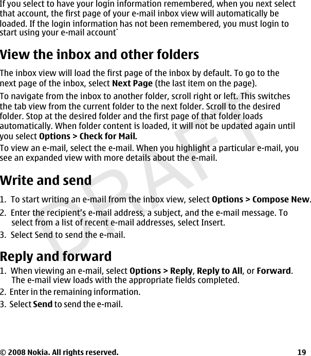 DRAFTIf you select to have your login information remembered, when you next selectthat account, the first page of your e-mail inbox view will automatically be loaded. If the login information has not been remembered, you must login to start using your e-mail account.View the inbox and other foldersThe inbox view will load the first page of the inbox by default. To go to thenext page of the inbox, select Next Page (the last item on the page).To navigate from the inbox to another folder, scroll right or left. This switchesthe tab view from the current folder to the next folder. Scroll to the desired folder. Stop at the desired folder and the first page of that folder loadsautomatically. When folder content is loaded, it will not be updated again untilyou select Options &gt; Check for Mail..To view an e-mail, select the e-mail. When you highlight a particular e-mail, yousee an expanded view with more details about the e-mail. Write and send1.  To start writing an e-mail from the inbox view, select Options &gt; Compose New.2.  Enter the recipient’s e-mail address, a subject, and the e-mail message. Toselect from a list of recent e-mail addresses, select Insert.3.  Select Send to send the e-mail.Reply and forward1.  When viewing an e-mail, select Options &gt; Reply,Reply to All, or Forward.The e-mail view loads with the appropriate fields completed.2.  Enter in the remaining information.3.  Select Send to send the e-mail. © 2008 Nokia. All rights reserved. 19