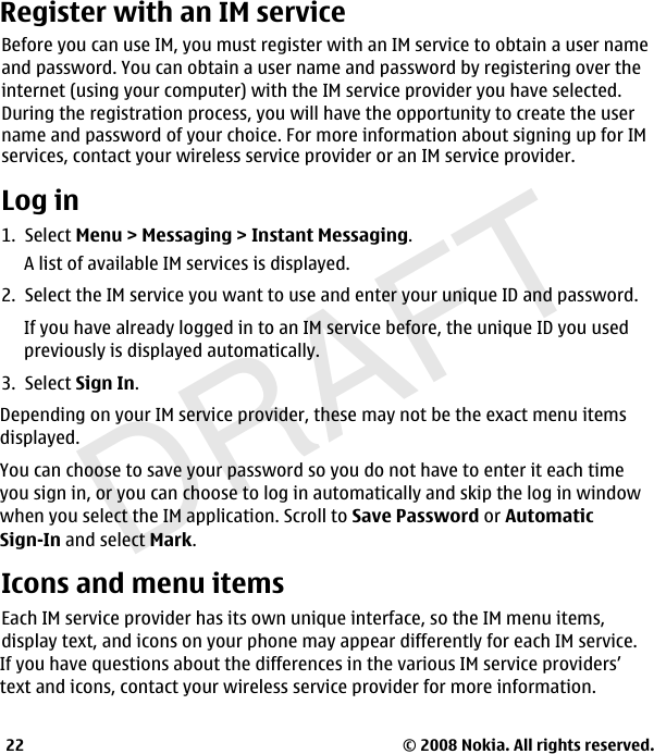 DRAFT© 2008 Nokia. All rights reserved.22Register with an IM serviceBefore you can use IM, you must register with an IM service to obtain a user nameand password. You can obtain a user name and password by registering over theinternet (using your computer) with the IM service provider you have selected.During the registration process, you will have the opportunity to create the user name and password of your choice. For more information about signing up for IMservices, contact your wireless service provider or an IM service provider.Log in1.  Select Menu &gt; Messaging &gt; Instant Messaging.A list of available IM services is displayed.2.  Select the IM service you want to use and enter your unique ID and password.If you have already logged in to an IM service before, the unique ID you usedpreviously is displayed automatically.3.  Select Sign In.Depending on your IM service provider, these may not be the exact menu itemsdisplayed.You can choose to save your password so you do not have to enter it each timeyou sign in, or you can choose to log in automatically and skip the log in windowwhen you select the IM application. Scroll to Save Password or AutomaticSign-In and select Mark.Icons and menu itemsEach IM service provider has its own unique interface, so the IM menu items, display text, and icons on your phone may appear differently for each IM service.If you have questions about the differences in the various IM service providers’text and icons, contact your wireless service provider for more information.