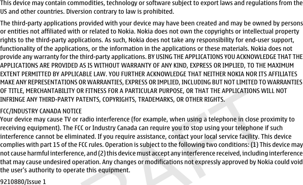 DRAFTThis device may contain commodities, technology or software subject to export laws and regulations from theUS and other countries. Diversion contrary to law is prohibited.The third-party applications provided with your device may have been created and may be owned by personsor entities not affiliated with or related to Nokia. Nokia does not own the copyrights or intellectual propertyrights to the third-party applications. As such, Nokia does not take any responsibility for end-user support,functionality of the applications, or the information in the applications or these materials. Nokia does notprovide any warranty for the third-party applications. BY USING THE APPLICATIONS YOU ACKNOWLEDGE THAT THEAPPLICATIONS ARE PROVIDED AS IS WITHOUT WARRANTY OF ANY KIND, EXPRESS OR IMPLIED, TO THE MAXIMUMEXTENT PERMITTED BY APPLICABLE LAW. YOU FURTHER ACKNOWLEDGE THAT NEITHER NOKIA NOR ITS AFFILIATESMAKE ANY REPRESENTATIONS OR WARRANTIES, EXPRESS OR IMPLIED, INCLUDING BUT NOT LIMITED TO WARRANTIESOF TITLE, MERCHANTABILITY OR FITNESS FOR A PARTICULAR PURPOSE, OR THAT THE APPLICATIONS WILL NOTINFRINGE ANY THIRD-PARTY PATENTS, COPYRIGHTS, TRADEMARKS, OR OTHER RIGHTS.FCC/INDUSTRY CANADA NOTICEYour device may cause TV or radio interference (for example, when using a telephone in close proximity toreceiving equipment). The FCC or Industry Canada can require you to stop using your telephone if suchinterference cannot be eliminated. If you require assistance, contact your local service facility. This devicecomplies with part 15 of the FCC rules. Operation is subject to the following two conditions: (1) This device maynot cause harmful interference, and (2) this device must accept any interference received, including interferencethat may cause undesired operation. Any changes or modifications not expressly approved by Nokia could voidthe user&apos;s authority to operate this equipment.9210880/Issue 1