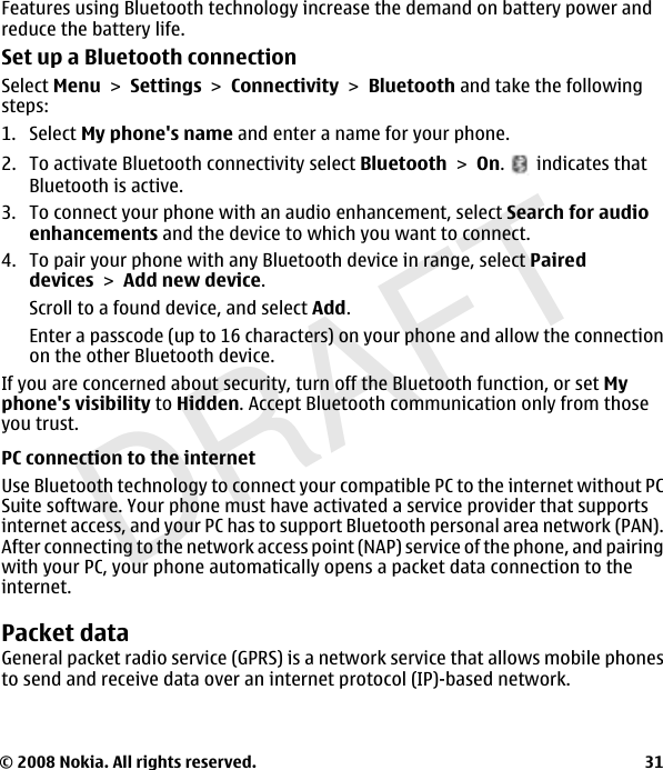 DRAFTFeatures using Bluetooth technology increase the demand on battery power andreduce the battery life.Set up a Bluetooth connectionSelect Menu &gt; Settings &gt; Connectivity &gt; Bluetooth and take the followingsteps:1. Select My phone&apos;s name and enter a name for your phone.2. To activate Bluetooth connectivity select Bluetooth &gt; On.   indicates thatBluetooth is active.3. To connect your phone with an audio enhancement, select Search for audioenhancements and the device to which you want to connect.4. To pair your phone with any Bluetooth device in range, select Paireddevices &gt; Add new device.Scroll to a found device, and select Add.Enter a passcode (up to 16 characters) on your phone and allow the connectionon the other Bluetooth device.If you are concerned about security, turn off the Bluetooth function, or set Myphone&apos;s visibility to Hidden. Accept Bluetooth communication only from thoseyou trust.PC connection to the internetUse Bluetooth technology to connect your compatible PC to the internet without PCSuite software. Your phone must have activated a service provider that supportsinternet access, and your PC has to support Bluetooth personal area network (PAN).After connecting to the network access point (NAP) service of the phone, and pairingwith your PC, your phone automatically opens a packet data connection to theinternet.Packet dataGeneral packet radio service (GPRS) is a network service that allows mobile phonesto send and receive data over an internet protocol (IP)-based network.© 2008 Nokia. All rights reserved. 31