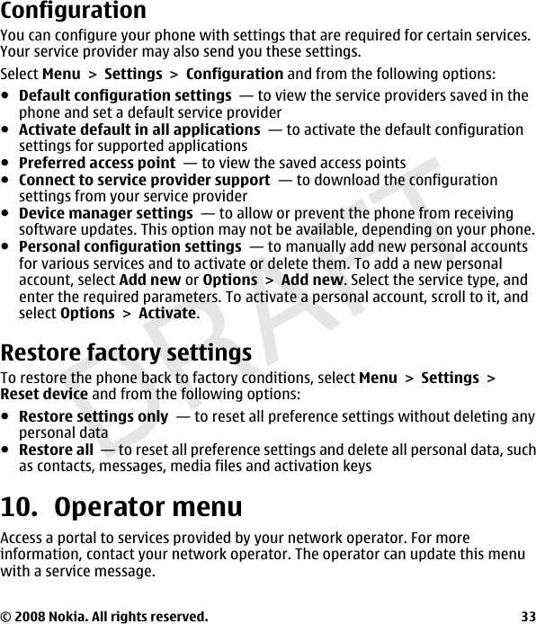 DRAFTConfigurationYou can configure your phone with settings that are required for certain services.Your service provider may also send you these settings.Select MenuSettingsConfiguration and from the following options:ჀDefault configuration settings  — to view the service providers saved in thephone and set a default service providerჀActivate default in all applications  — to activate the default configurationsettings for supported applicationsჀPreferred access point  — to view the saved access pointsჀConnect to service provider support  — to download the configurationsettings from your service providerჀDevice manager settings  — to allow or prevent the phone from receivingsoftware updates. This option may not be available, depending on your phone.ჀPersonal configuration settings  — to manually add new personal accountsfor various services and to activate or delete them. To add a new personalaccount, select Add new or OptionsAdd new. Select the service type, andenter the required parameters. To activate a personal account, scroll to it, andselect OptionsActivate.Restore factory settingsTo restore the phone back to factory conditions, select MenuSettingsReset device and from the following options:ჀRestore settings only  — to reset all preference settings without deleting anypersonal dataჀRestore all  — to reset all preference settings and delete all personal data, suchas contacts, messages, media files and activation keys10. Operator menuAccess a portal to services provided by your network operator. For moreinformation, contact your network operator. The operator can update this menuwith a service message.© 2008 Nokia. All rights reserved. 33