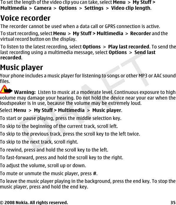 DRAFTTo set the length of the video clip you can take, select MenuMy Stuff &gt; MultimediaCamera OptionsSettingsVideo clip length.Voice recorderThe recorder cannot be used when a data call or GPRS connection is active.To start recording, select MenuMy Stuff &gt; MultimediaRecorder and thevirtual record button on the display.To listen to the latest recording, select OptionsPlay last recorded. To send thelast recording using a multimedia message, select OptionsSend lastrecorded.Music playerYour phone includes a music player for listening to songs or other MP3 or AAC soundfiles.Warning:  Listen to music at a moderate level. Continuous exposure to highvolume may damage your hearing. Do not hold the device near your ear when theloudspeaker is in use, because the volume may be extremely loud.Select MenuMy Stuff &gt; MultimediaMusic player.To start or pause playing, press the middle selection key.To skip to the beginning of the current track, scroll left.To skip to the previous track, press the scroll key to the left twice.To skip to the next track, scroll right.To rewind, press and hold the scroll key to the left.To fast-forward, press and hold the scroll key to the right.To adjust the volume, scroll up or down.To mute or unmute the music player, press #.To leave the music player playing in the background, press the end key. To stop themusic player, press and hold the end key.© 2008 Nokia. All rights reserved. 35