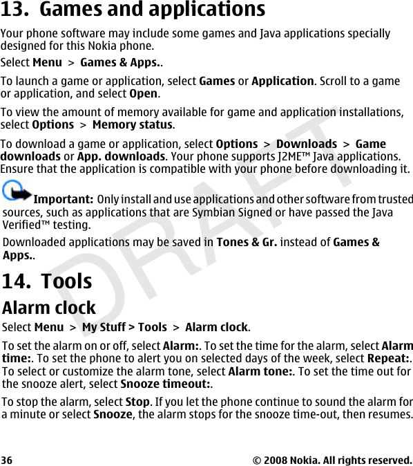 DRAFT13.  Games and applicationsYour phone software may include some games and Java applications speciallydesigned for this Nokia phone.Select Menu &gt; Games &amp; Apps..To launch a game or application, select Games or Application. Scroll to a gameor application, and select Open.To view the amount of memory available for game and application installations,select Options &gt; Memory status.To download a game or application, select OptionsDownloadsGamedownloads or App. downloads. Your phone supports J2ME™ Java applications.Ensure that the application is compatible with your phone before downloading it.Important:  Only install and use applications and other software from trustedsources, such as applications that are Symbian Signed or have passed the JavaVerified™ testing.Downloaded applications may be saved in Tones &amp; Gr. instead of Games &amp; Apps..14.  ToolsAlarm clockSelect MenuMy Stuff &gt; ToolsAlarm clock.To set the alarm on or off, select Alarm:. To set the time for the alarm, select Alarmtime:. To set the phone to alert you on selected days of the week, select Repeat:.To select or customize the alarm tone, select Alarm tone:. To set the time out forthe snooze alert, select Snooze timeout:.To stop the alarm, select Stop. If you let the phone continue to sound the alarm fora minute or select Snooze, the alarm stops for the snooze time-out, then resumes.© 2008 Nokia. All rights reserved.36