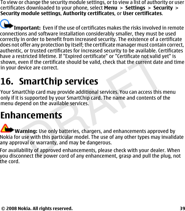 DRAFTImportant:  Even if the use of certificates makes the risks involved in remoteconnections and software installation considerably smaller, they must be usedcorrectly in order to benefit from increased security. The existence of a certificatedoes not offer any protection by itself; the certificate manager must contain correct,authentic, or trusted certificates for increased security to be available. Certificateshave a restricted lifetime. If &quot;Expired certificate&quot; or &quot;Certificate not valid yet&quot; isTo view or change the security module settings, or to view a list of authority or usercertificates downloaded to your phone, select MenuSettingsSecuritySecurity module settings,Authority certificates, or User certificates.shown, even if the certificate should be valid, check that the current date and timein your device are correct.16. SmartChip servicesYour SmartChip card may provide additional services. You can access this menuonly if it is supported by your SmartChip card. The name and contents of themenu depend on the available services.EnhancementsWarning: Use only batteries, chargers, and enhancements approved byNokia for use with this particular model. The use of any other types may invalidateany approval or warranty, and may be dangerous.For availability of approved enhancements, please check with your dealer. Whenyou disconnect the power cord of any enhancement, grasp and pull the plug, notthe cord.© 2008 Nokia. All rights reserved. 39