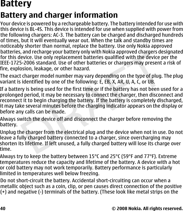 DRAFTBatteryBattery and charger informationYour device is powered by a rechargeable battery. The battery intended for use withthis device is BL-4S. This device is intended for use when supplied with power fromthe following chargers: AC-3. The battery can be charged and discharged hundredsof times, but it will eventually wear out. When the talk and standby times arenoticeably shorter than normal, replace the battery. Use only Nokia approvedbatteries, and recharge your battery only with Nokia approved chargers designatedfor this device. Use only replacement batteries qualified with the device per theIEEE-1725-2006 standard. Use of other batteries or chargers may present a risk offire, explosion, leakage, or other hazard.The exact charger model number may vary depending on the type of plug. The plugvariant is identified by one of the following: E, EB, X, AR, U, A, C, or UB.If a battery is being used for the first time or if the battery has not been used for aprolonged period, it may be necessary to connect the charger, then disconnect andreconnect it to begin charging the battery. If the battery is completely discharged,it may take several minutes before the charging indicator appears on the display orbefore any calls can be made.Always switch the device off and disconnect the charger before removing thebattery.Unplug the charger from the electrical plug and the device when not in use. Do notleave a fully charged battery connected to a charger, since overcharging may© 2008 Nokia. All rights reserved.40shorten its lifetime. If left unused, a fully charged battery will lose its charge overtime.Always try to keep the battery between 15°C and 25°C (59°F and 77°F). Extremetemperatures reduce the capacity and lifetime of the battery. A device with a hotor cold battery may not work temporarily. Battery performance is particularlylimited in temperatures well below freezing.Do not short-circuit the battery. Accidental short-circuiting can occur when ametallic object such as a coin, clip, or pen causes direct connection of the positive(+) and negative (-) terminals of the battery. (These look like metal strips on the