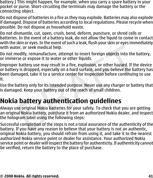 DRAFTbattery.) This might happen, for example, when you carry a spare battery in yourpocket or purse. Short-circuiting the terminals may damage the battery or theconnecting object.Do not dispose of batteries in a fire as they may explode. Batteries may also explodeif damaged. Dispose of batteries according to local regulations. Please recycle whenpossible. Do not dispose as household waste.Do not dismantle, cut, open, crush, bend, deform, puncture, or shred cells orbatteries. In the event of a battery leak, do not allow the liquid to come in contactwith the skin or eyes. In the event of such a leak, flush your skin or eyes immediatelywith water, or seek medical help.Do not modify, remanufacture, attempt to insert foreign objects into the battery,or immerse or expose it to water or other liquids.Improper battery use may result in a fire, explosion, or other hazard. If the deviceor battery is dropped, especially on a hard surface, and you believe the battery hasbeen damaged, take it to a service center for inspection before continuing to useit.Use the battery only for its intended purpose. Never use any charger or battery thatis damaged. Keep your battery out of the reach of small children.Nokia battery authentication guidelinesAlways use original Nokia batteries for your safety. To check that you are gettingan original Nokia battery, purchase it from an authorized Nokia dealer, and inspectthe hologram label using the following steps:© 2008 Nokia. All rights reserved.                                                                                                    41Successful completion of the steps is not a total assurance of the authenticity of thebattery. If you have any reason to believe that your battery is not an authentic,original Nokia battery, you should refrain from using it, and take it to the nearestauthorized Nokia service point or dealer for assistance. Your authorized Nokiaservice point or dealer will inspect the battery for authenticity. If authenticity cannotbe verified, return the battery to the place of purchase.