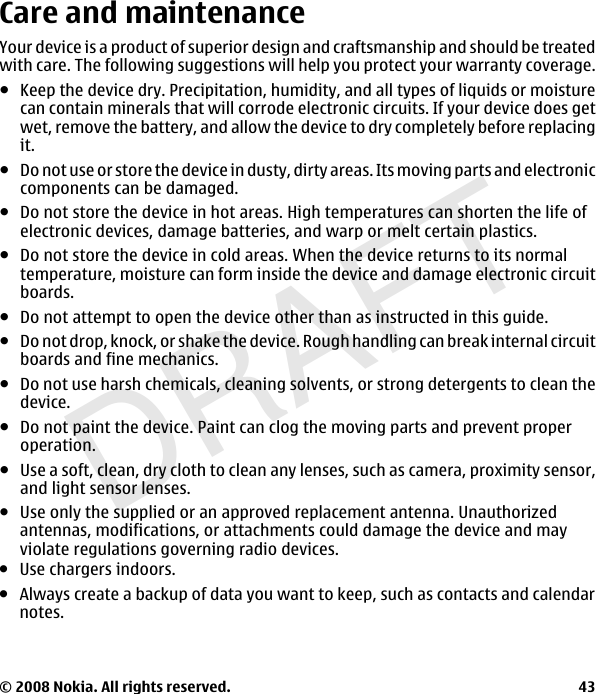 DRAFTCare and maintenanceYour device is a product of superior design and craftsmanship and should be treatedwith care. The following suggestions will help you protect your warranty coverage.ჀKeep the device dry. Precipitation, humidity, and all types of liquids or moisturecan contain minerals that will corrode electronic circuits. If your device does getwet, remove the battery, and allow the device to dry completely before replacingit.ჀDo not use or store the device in dusty, dirty areas. Its moving parts and electroniccomponents can be damaged.ჀDo not store the device in hot areas. High temperatures can shorten the life ofelectronic devices, damage batteries, and warp or melt certain plastics.ჀDo not store the device in cold areas. When the device returns to its normaltemperature, moisture can form inside the device and damage electronic circuitboards.ჀDo not attempt to open the device other than as instructed in this guide.ჀDo not drop, knock, or shake the device. Rough handling can break internal circuitboards and fine mechanics.ჀDo not use harsh chemicals, cleaning solvents, or strong detergents to clean thedevice.ჀDo not paint the device. Paint can clog the moving parts and prevent properoperation.ჀUse a soft, clean, dry cloth to clean any lenses, such as camera, proximity sensor,and light sensor lenses.© 2008 Nokia. All rights reserved. 43●Use only the supplied or an approved replacement antenna. Unauthorizedantennas, modifications, or attachments could damage the device and mayviolate regulations governing radio devices.●Use chargers indoors.●Always create a backup of data you want to keep, such as contacts and calendarnotes.