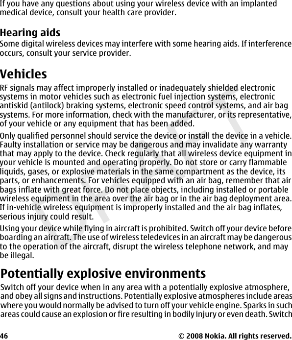 DRAFTIf you have any questions about using your wireless device with an implantedmedical device, consult your health care provider.Hearing aidsSome digital wireless devices may interfere with some hearing aids. If interferenceoccurs, consult your service provider.VehiclesRF signals may affect improperly installed or inadequately shielded electronicsystems in motor vehicles such as electronic fuel injection systems, electronicantiskid (antilock) braking systems, electronic speed control systems, and air bagsystems. For more information, check with the manufacturer, or its representative,of your vehicle or any equipment that has been added.Only qualified personnel should service the device or install the device in a vehicle.Faulty installation or service may be dangerous and may invalidate any warrantythat may apply to the device. Check regularly that all wireless device equipment inyour vehicle is mounted and operating properly. Do not store or carry flammableliquids, gases, or explosive materials in the same compartment as the device, itsparts, or enhancements. For vehicles equipped with an air bag, remember that airbags inflate with great force. Do not place objects, including installed or portablewireless equipment in the area over the air bag or in the air bag deployment area.If in-vehicle wireless equipment is improperly installed and the air bag inflates,serious injury could result.Using your device while flying in aircraft is prohibited. Switch off your device beforeboarding an aircraft. The use of wireless teledevices in an aircraft may be dangerousto the operation of the aircraft, disrupt the wireless telephone network, and maybe illegal.© 2008 Nokia. All rights reserved.46Potentially explosive environmentsSwitch off your device when in any area with a potentially explosive atmosphere,and obey all signs and instructions. Potentially explosive atmospheres include areaswhere you would normally be advised to turn off your vehicle engine. Sparks in suchareas could cause an explosion or fire resulting in bodily injury or even death. Switch