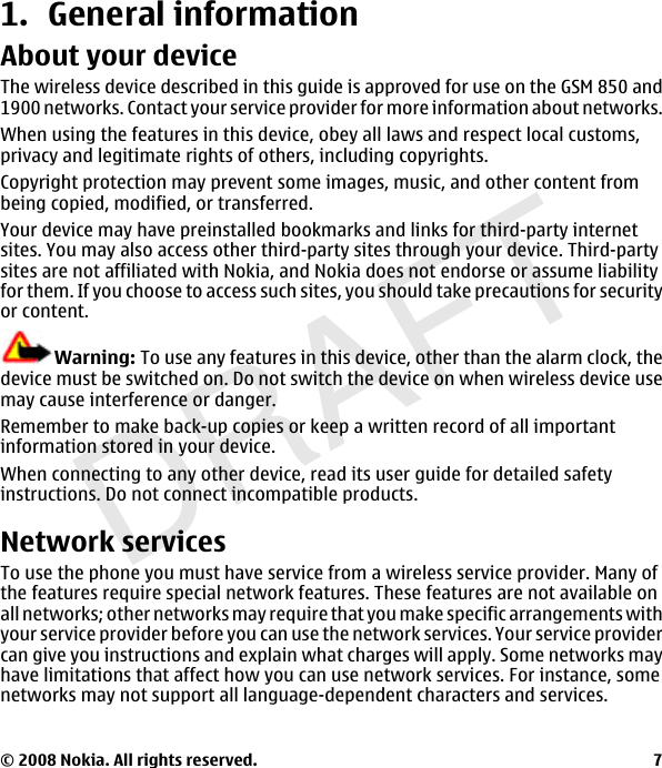 DRAFT1. General informationAbout your deviceThe wireless device described in this guide is approved for use on the GSM 850 and1900 networks. Contact your service provider for more information about networks.When using the features in this device, obey all laws and respect local customs,privacy and legitimate rights of others, including copyrights.Copyright protection may prevent some images, music, and other content frombeing copied, modified, or transferred.Your device may have preinstalled bookmarks and links for third-party internetsites. You may also access other third-party sites through your device. Third-partysites are not affiliated with Nokia, and Nokia does not endorse or assume liabilityfor them. If you choose to access such sites, you should take precautions for securityor content.Warning: To use any features in this device, other than the alarm clock, thedevice must be switched on. Do not switch the device on when wireless device usemay cause interference or danger.Remember to make back-up copies or keep a written record of all importantinformation stored in your device.When connecting to any other device, read its user guide for detailed safetyinstructions. Do not connect incompatible products.Network servicesTo use the phone you must have service from a wireless service provider. Many ofthe features require special network features. These features are not available onall networks; other networks may require that you make specific arrangements withyour service provider before you can use the network services. Your service providercan give you instructions and explain what charges will apply. Some networks mayhave limitations that affect how you can use network services. For instance, somenetworks may not support all language-dependent characters and services.© 2008 Nokia. All rights reserved. 7