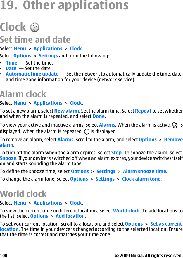 19. Other applicationsClockSet time and dateSelect Menu &gt; Applications &gt; Clock.Select Options &gt; Settings and from the following:•Time  — Set the time.•Date  — Set the date.•Automatic time update  — Set the network to automatically update the time, date,and time zone information for your device (network service).Alarm clockSelect Menu &gt; Applications &gt; Clock.To set a new alarm, select New alarm. Set the alarm time. Select Repeat to set whetherand when the alarm is repeated, and select Done.To view your active and inactive alarms, select Alarms. When the alarm is active,   isdisplayed. When the alarm is repeated,   is displayed.To remove an alarm, select Alarms, scroll to the alarm, and select Options &gt; Removealarm.To turn off the alarm when the alarm expires, select Stop. To snooze the alarm, selectSnooze. If your device is switched off when an alarm expires, your device switches itselfon and starts sounding the alarm tone.To define the snooze time, select Options &gt; Settings &gt; Alarm snooze time.To change the alarm tone, select Options &gt; Settings &gt; Clock alarm tone.World clockSelect Menu &gt; Applications &gt; Clock.To view the current time in different locations, select World clock. To add locations tothe list, select Options &gt; Add location.To set your current location, scroll to a location, and select Options &gt; Set as currentlocation. The time in your device is changed according to the selected location. Ensurethat the time is correct and matches your time zone.© 2009 Nokia. All rights reserved.100