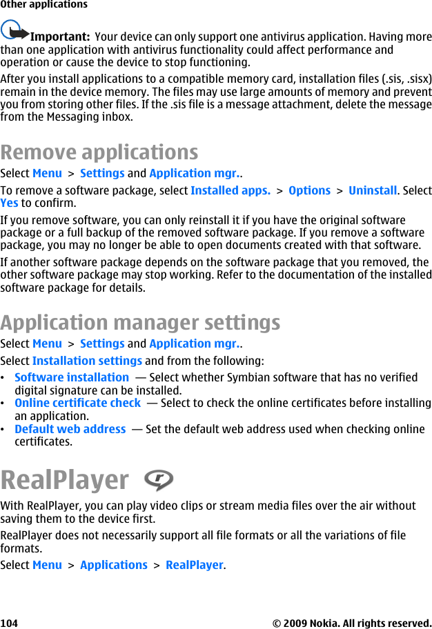 Important:  Your device can only support one antivirus application. Having morethan one application with antivirus functionality could affect performance andoperation or cause the device to stop functioning.After you install applications to a compatible memory card, installation files (.sis, .sisx)remain in the device memory. The files may use large amounts of memory and preventyou from storing other files. If the .sis file is a message attachment, delete the messagefrom the Messaging inbox.Remove applicationsSelect Menu &gt; Settings and Application mgr..To remove a software package, select Installed apps. &gt; Options &gt; Uninstall. SelectYes to confirm.If you remove software, you can only reinstall it if you have the original softwarepackage or a full backup of the removed software package. If you remove a softwarepackage, you may no longer be able to open documents created with that software.If another software package depends on the software package that you removed, theother software package may stop working. Refer to the documentation of the installedsoftware package for details.Application manager settingsSelect Menu &gt; Settings and Application mgr..Select Installation settings and from the following:•Software installation  — Select whether Symbian software that has no verifieddigital signature can be installed.•Online certificate check  — Select to check the online certificates before installingan application.•Default web address  — Set the default web address used when checking onlinecertificates.RealPlayer With RealPlayer, you can play video clips or stream media files over the air withoutsaving them to the device first.RealPlayer does not necessarily support all file formats or all the variations of fileformats.Select Menu &gt; Applications &gt; RealPlayer.Other applications© 2009 Nokia. All rights reserved.104