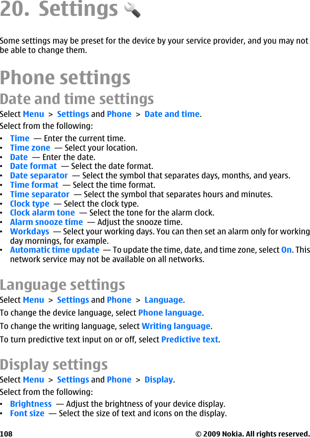 20. SettingsSome settings may be preset for the device by your service provider, and you may notbe able to change them.Phone settingsDate and time settingsSelect Menu &gt; Settings and Phone &gt; Date and time.Select from the following:•Time  — Enter the current time.•Time zone  — Select your location.•Date  — Enter the date.•Date format  — Select the date format.•Date separator  — Select the symbol that separates days, months, and years.•Time format  — Select the time format.•Time separator  — Select the symbol that separates hours and minutes.•Clock type  — Select the clock type.•Clock alarm tone  — Select the tone for the alarm clock.•Alarm snooze time  — Adjust the snooze time.•Workdays  — Select your working days. You can then set an alarm only for workingday mornings, for example.•Automatic time update  — To update the time, date, and time zone, select On. Thisnetwork service may not be available on all networks.Language settingsSelect Menu &gt; Settings and Phone &gt; Language.To change the device language, select Phone language.To change the writing language, select Writing language.To turn predictive text input on or off, select Predictive text.Display settingsSelect Menu &gt; Settings and Phone &gt; Display.Select from the following:•Brightness  — Adjust the brightness of your device display.•Font size  — Select the size of text and icons on the display.© 2009 Nokia. All rights reserved.108