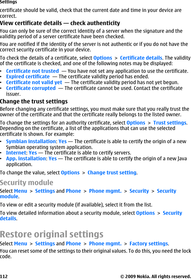 certificate should be valid, check that the current date and time in your device arecorrect.View certificate details — check authenticityYou can only be sure of the correct identity of a server when the signature and thevalidity period of a server certificate have been checked.You are notified if the identity of the server is not authentic or if you do not have thecorrect security certificate in your device.To check the details of a certificate, select Options &gt; Certificate details. The validityof the certificate is checked, and one of the following notes may be displayed:•Certificate not trusted  — You have not set any application to use the certificate.•Expired certificate  — The certificate validity period has ended.•Certificate not valid yet  — The certificate validity period has not yet begun.•Certificate corrupted  — The certificate cannot be used. Contact the certificateissuer.Change the trust settingsBefore changing any certificate settings, you must make sure that you really trust theowner of the certificate and that the certificate really belongs to the listed owner.To change the settings for an authority certificate, select Options &gt; Trust settings.Depending on the certificate, a list of the applications that can use the selectedcertificate is shown. For example:•Symbian installation: Yes — The certificate is able to certify the origin of a newSymbian operating system application.•Internet: Yes — The certificate is able to certify servers.•App. installation: Yes — The certificate is able to certify the origin of a new Javaapplication.To change the value, select Options &gt; Change trust setting.Security moduleSelect Menu &gt; Settings and Phone &gt; Phone mgmt. &gt; Security &gt; Securitymodule.To view or edit a security module (if available), select it from the list.To view detailed information about a security module, select Options &gt; Securitydetails.Restore original settingsSelect Menu &gt; Settings and Phone &gt; Phone mgmt. &gt; Factory settings.You can reset some of the settings to their original values. To do this, you need the lockcode.Settings© 2009 Nokia. All rights reserved.112