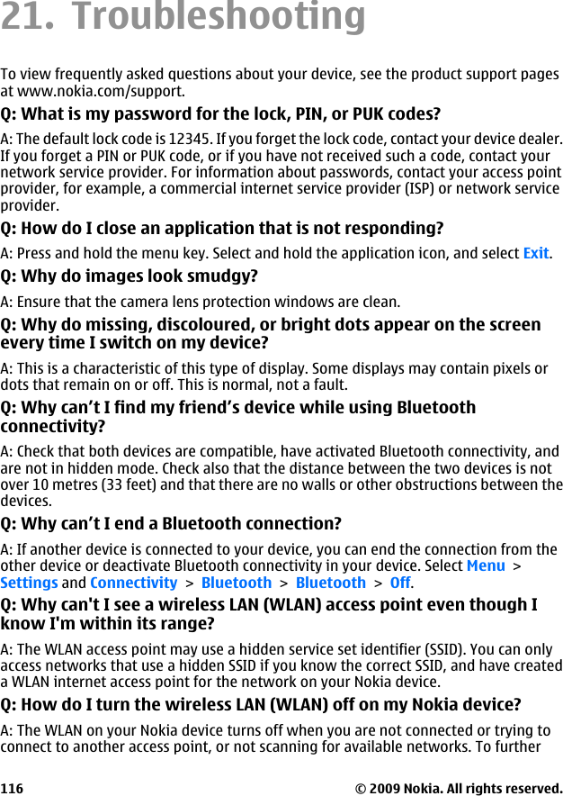 21. TroubleshootingTo view frequently asked questions about your device, see the product support pagesat www.nokia.com/support.Q: What is my password for the lock, PIN, or PUK codes?A: The default lock code is 12345. If you forget the lock code, contact your device dealer.If you forget a PIN or PUK code, or if you have not received such a code, contact yournetwork service provider. For information about passwords, contact your access pointprovider, for example, a commercial internet service provider (ISP) or network serviceprovider.Q: How do I close an application that is not responding?A: Press and hold the menu key. Select and hold the application icon, and select Exit.Q: Why do images look smudgy?A: Ensure that the camera lens protection windows are clean.Q: Why do missing, discoloured, or bright dots appear on the screenevery time I switch on my device?A: This is a characteristic of this type of display. Some displays may contain pixels ordots that remain on or off. This is normal, not a fault.Q: Why can’t I find my friend’s device while using Bluetoothconnectivity?A: Check that both devices are compatible, have activated Bluetooth connectivity, andare not in hidden mode. Check also that the distance between the two devices is notover 10 metres (33 feet) and that there are no walls or other obstructions between thedevices.Q: Why can’t I end a Bluetooth connection?A: If another device is connected to your device, you can end the connection from theother device or deactivate Bluetooth connectivity in your device. Select Menu &gt;Settings and Connectivity &gt; Bluetooth &gt; Bluetooth &gt; Off.Q: Why can&apos;t I see a wireless LAN (WLAN) access point even though Iknow I&apos;m within its range?A: The WLAN access point may use a hidden service set identifier (SSID). You can onlyaccess networks that use a hidden SSID if you know the correct SSID, and have createda WLAN internet access point for the network on your Nokia device.Q: How do I turn the wireless LAN (WLAN) off on my Nokia device?A: The WLAN on your Nokia device turns off when you are not connected or trying toconnect to another access point, or not scanning for available networks. To further© 2009 Nokia. All rights reserved.116