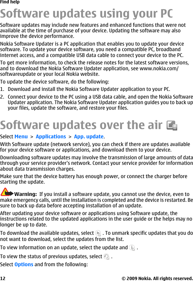 Software updates using your PCSoftware updates may include new features and enhanced functions that were notavailable at the time of purchase of your device. Updating the software may alsoimprove the device performance.Nokia Software Updater is a PC application that enables you to update your devicesoftware. To update your device software, you need a compatible PC, broadbandinternet access, and a compatible USB data cable to connect your device to the PC.To get more information, to check the release notes for the latest software versions,and to download the Nokia Software Updater application, see www.nokia.com/softwareupdate or your local Nokia website.To update the device software, do the following:1. Download and install the Nokia Software Updater application to your PC.2. Connect your device to the PC using a USB data cable, and open the Nokia SoftwareUpdater application. The Nokia Software Updater application guides you to back upyour files, update the software, and restore your files.Software updates over the airSelect Menu &gt; Applications &gt; App. update.With Software update (network service), you can check if there are updates availablefor your device software or applications, and download them to your device.Downloading software updates may involve the transmission of large amounts of datathrough your service provider&apos;s network. Contact your service provider for informationabout data transmission charges.Make sure that the device battery has enough power, or connect the charger beforestarting the update.Warning:  If you install a software update, you cannot use the device, even tomake emergency calls, until the installation is completed and the device is restarted. Besure to back up data before accepting installation of an update.After updating your device software or applications using Software update, theinstructions related to the updated applications in the user guide or the helps may nolonger be up to date.To download the available updates, select   . To unmark specific updates that you donot want to download, select the updates from the list.To view information on an update, select the update and   .To view the status of previous updates, select   .Select Options and from the following:Find help© 2009 Nokia. All rights reserved.12