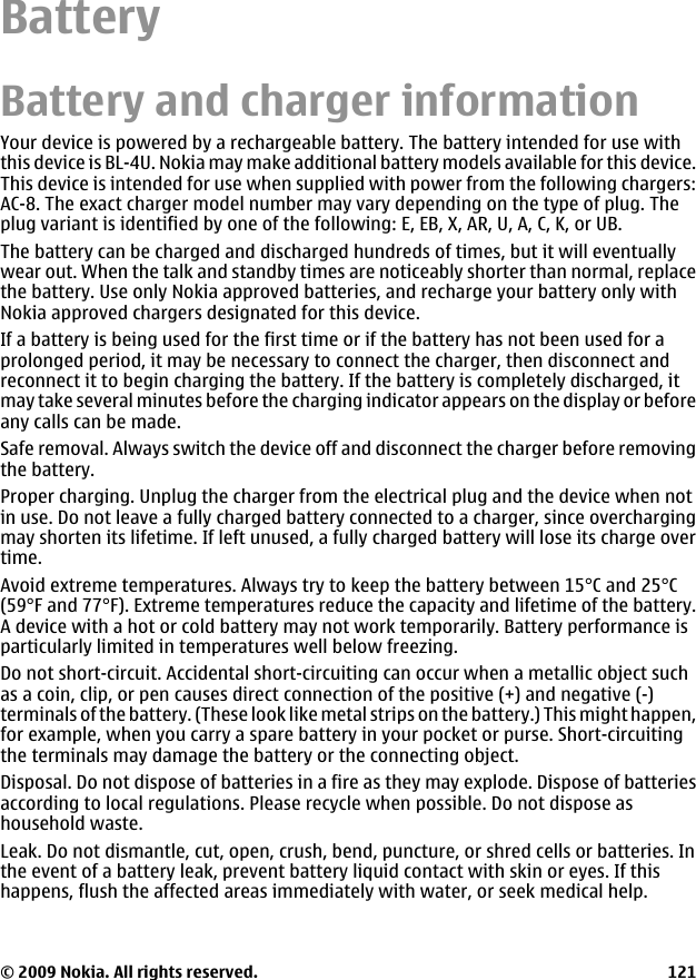BatteryBattery and charger informationYour device is powered by a rechargeable battery. The battery intended for use withthis device is BL-4U. Nokia may make additional battery models available for this device.This device is intended for use when supplied with power from the following chargers:AC-8. The exact charger model number may vary depending on the type of plug. Theplug variant is identified by one of the following: E, EB, X, AR, U, A, C, K, or UB.The battery can be charged and discharged hundreds of times, but it will eventuallywear out. When the talk and standby times are noticeably shorter than normal, replacethe battery. Use only Nokia approved batteries, and recharge your battery only withNokia approved chargers designated for this device.If a battery is being used for the first time or if the battery has not been used for aprolonged period, it may be necessary to connect the charger, then disconnect andreconnect it to begin charging the battery. If the battery is completely discharged, itmay take several minutes before the charging indicator appears on the display or beforeany calls can be made.Safe removal. Always switch the device off and disconnect the charger before removingthe battery.Proper charging. Unplug the charger from the electrical plug and the device when notin use. Do not leave a fully charged battery connected to a charger, since overchargingmay shorten its lifetime. If left unused, a fully charged battery will lose its charge overtime.Avoid extreme temperatures. Always try to keep the battery between 15°C and 25°C(59°F and 77°F). Extreme temperatures reduce the capacity and lifetime of the battery.A device with a hot or cold battery may not work temporarily. Battery performance isparticularly limited in temperatures well below freezing.Do not short-circuit. Accidental short-circuiting can occur when a metallic object suchas a coin, clip, or pen causes direct connection of the positive (+) and negative (-)terminals of the battery. (These look like metal strips on the battery.) This might happen,for example, when you carry a spare battery in your pocket or purse. Short-circuitingthe terminals may damage the battery or the connecting object.Disposal. Do not dispose of batteries in a fire as they may explode. Dispose of batteriesaccording to local regulations. Please recycle when possible. Do not dispose ashousehold waste.Leak. Do not dismantle, cut, open, crush, bend, puncture, or shred cells or batteries. Inthe event of a battery leak, prevent battery liquid contact with skin or eyes. If thishappens, flush the affected areas immediately with water, or seek medical help.© 2009 Nokia. All rights reserved. 121