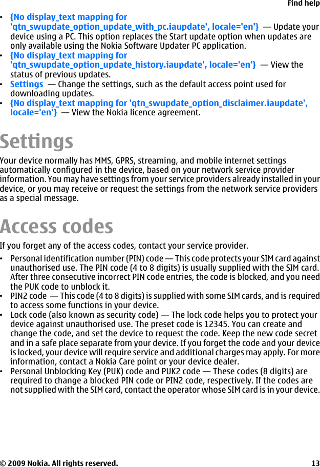 •{No display_text mapping for&apos;qtn_swupdate_option_update_with_pc.iaupdate&apos;, locale=&apos;en&apos;}  — Update yourdevice using a PC. This option replaces the Start update option when updates areonly available using the Nokia Software Updater PC application.•{No display_text mapping for&apos;qtn_swupdate_option_update_history.iaupdate&apos;, locale=&apos;en&apos;}  — View thestatus of previous updates.•Settings  — Change the settings, such as the default access point used fordownloading updates.•{No display_text mapping for &apos;qtn_swupdate_option_disclaimer.iaupdate&apos;,locale=&apos;en&apos;}  — View the Nokia licence agreement.SettingsYour device normally has MMS, GPRS, streaming, and mobile internet settingsautomatically configured in the device, based on your network service providerinformation. You may have settings from your service providers already installed in yourdevice, or you may receive or request the settings from the network service providersas a special message.Access codesIf you forget any of the access codes, contact your service provider.•Personal identification number (PIN) code — This code protects your SIM card againstunauthorised use. The PIN code (4 to 8 digits) is usually supplied with the SIM card.After three consecutive incorrect PIN code entries, the code is blocked, and you needthe PUK code to unblock it.•PIN2 code  — This code (4 to 8 digits) is supplied with some SIM cards, and is requiredto access some functions in your device.•Lock code (also known as security code) — The lock code helps you to protect yourdevice against unauthorised use. The preset code is 12345. You can create andchange the code, and set the device to request the code. Keep the new code secretand in a safe place separate from your device. If you forget the code and your deviceis locked, your device will require service and additional charges may apply. For moreinformation, contact a Nokia Care point or your device dealer.•Personal Unblocking Key (PUK) code and PUK2 code — These codes (8 digits) arerequired to change a blocked PIN code or PIN2 code, respectively. If the codes arenot supplied with the SIM card, contact the operator whose SIM card is in your device.Find help© 2009 Nokia. All rights reserved. 13