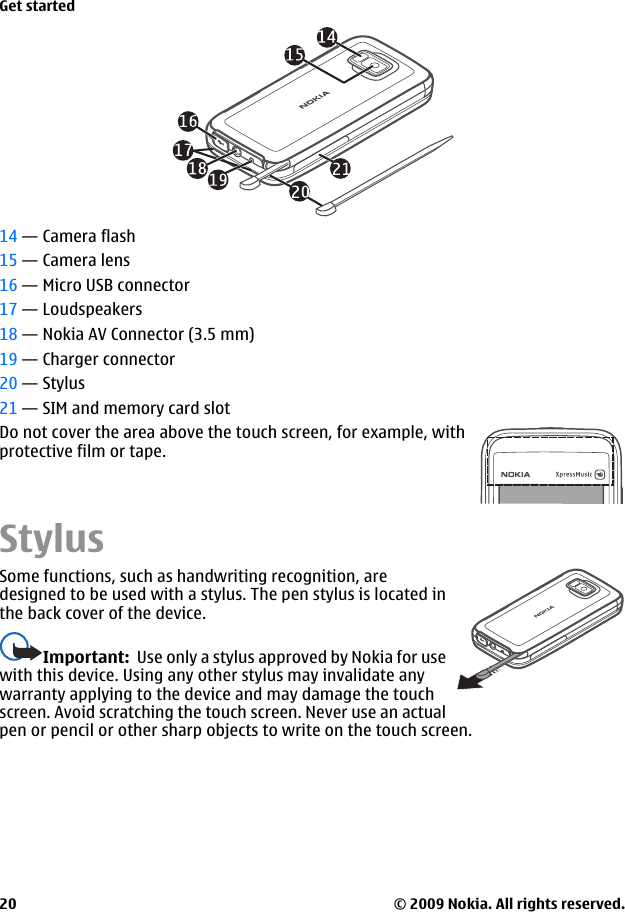 14 — Camera flash15 — Camera lens16 — Micro USB connector17 — Loudspeakers18 — Nokia AV Connector (3.5 mm)19 — Charger connector20 — Stylus21 — SIM and memory card slotDo not cover the area above the touch screen, for example, withprotective film or tape.StylusSome functions, such as handwriting recognition, aredesigned to be used with a stylus. The pen stylus is located inthe back cover of the device.Important:  Use only a stylus approved by Nokia for usewith this device. Using any other stylus may invalidate anywarranty applying to the device and may damage the touchscreen. Avoid scratching the touch screen. Never use an actualpen or pencil or other sharp objects to write on the touch screen.Get started© 2009 Nokia. All rights reserved.20