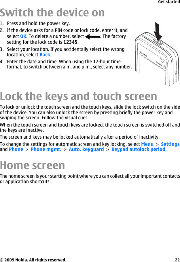 Switch the device on1. Press and hold the power key.2. If the device asks for a PIN code or lock code, enter it, andselect OK. To delete a number, select  . The factorysetting for the lock code is 12345.3. Select your location. If you accidentally select the wronglocation, select Back.4. Enter the date and time. When using the 12-hour timeformat, to switch between a.m. and p.m., select any number.Lock the keys and touch screenTo lock or unlock the touch screen and the touch keys, slide the lock switch on the sideof the device. You can also unlock the screen by pressing briefly the power key andswiping the screen. Follow the visual cues.When the touch screen and touch keys are locked, the touch screen is switched off andthe keys are inactive.The screen and keys may be locked automatically after a period of inactivity.To change the settings for automatic screen and key locking, select Menu &gt; Settingsand Phone &gt; Phone mgmt. &gt; Auto. keyguard &gt; Keypad autolock period.Home screenThe home screen is your starting point where you can collect all your important contactsor application shortcuts.Get started© 2009 Nokia. All rights reserved. 21