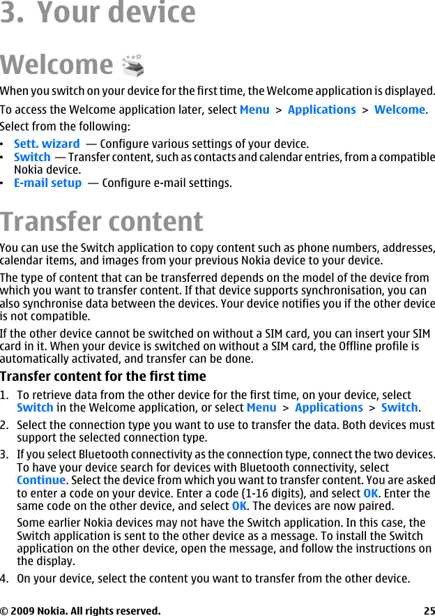 3. Your deviceWelcomeWhen you switch on your device for the first time, the Welcome application is displayed.To access the Welcome application later, select Menu &gt; Applications &gt; Welcome.Select from the following:•Sett. wizard  — Configure various settings of your device.•Switch  — Transfer content, such as contacts and calendar entries, from a compatibleNokia device.•E-mail setup  — Configure e-mail settings.Transfer contentYou can use the Switch application to copy content such as phone numbers, addresses,calendar items, and images from your previous Nokia device to your device.The type of content that can be transferred depends on the model of the device fromwhich you want to transfer content. If that device supports synchronisation, you canalso synchronise data between the devices. Your device notifies you if the other deviceis not compatible.If the other device cannot be switched on without a SIM card, you can insert your SIMcard in it. When your device is switched on without a SIM card, the Offline profile isautomatically activated, and transfer can be done.Transfer content for the first time1. To retrieve data from the other device for the first time, on your device, selectSwitch in the Welcome application, or select Menu &gt; Applications &gt; Switch.2. Select the connection type you want to use to transfer the data. Both devices mustsupport the selected connection type.3. If you select Bluetooth connectivity as the connection type, connect the two devices.To have your device search for devices with Bluetooth connectivity, selectContinue. Select the device from which you want to transfer content. You are askedto enter a code on your device. Enter a code (1-16 digits), and select OK. Enter thesame code on the other device, and select OK. The devices are now paired.Some earlier Nokia devices may not have the Switch application. In this case, theSwitch application is sent to the other device as a message. To install the Switchapplication on the other device, open the message, and follow the instructions onthe display.4. On your device, select the content you want to transfer from the other device.© 2009 Nokia. All rights reserved. 25