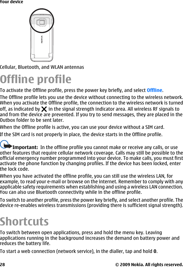 Offline profileTo activate the Offline profile, press the power key briefly, and select Offline.The Offline profile lets you use the device without connecting to the wireless network.When you activate the Offline profile, the connection to the wireless network is turnedoff, as indicated by   in the signal strength indicator area. All wireless RF signals toand from the device are prevented. If you try to send messages, they are placed in theOutbox folder to be sent later.When the Offline profile is active, you can use your device without a SIM card.If the SIM card is not properly in place, the device starts in the Offline profile.Important:  In the offline profile you cannot make or receive any calls, or useother features that require cellular network coverage. Calls may still be possible to theofficial emergency number programmed into your device. To make calls, you must firstactivate the phone function by changing profiles. If the device has been locked, enterthe lock code.When you have activated the offline profile, you can still use the wireless LAN, forexample, to read your e-mail or browse on the internet. Remember to comply with anyapplicable safety requirements when establishing and using a wireless LAN connection.You can also use Bluetooth connectivity while in the offline profile.To switch to another profile, press the power key briefly, and select another profile. Thedevice re-enables wireless transmissions (providing there is sufficient signal strength).ShortcutsTo switch between open applications, press and hold the menu key. Leavingapplications running in the background increases the demand on battery power andreduces the battery life.To start a web connection (network service), in the dialler, tap and hold 0.Cellular, Bluetooth, and WLAN antennasYour device© 2009 Nokia. All rights reserved.28