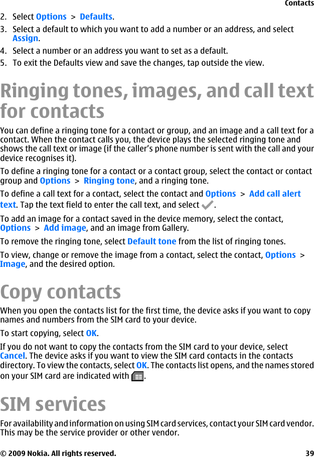 2. Select Options &gt; Defaults.3. Select a default to which you want to add a number or an address, and selectAssign.4. Select a number or an address you want to set as a default.5. To exit the Defaults view and save the changes, tap outside the view.Ringing tones, images, and call textfor contactsYou can define a ringing tone for a contact or group, and an image and a call text for acontact. When the contact calls you, the device plays the selected ringing tone andshows the call text or image (if the caller’s phone number is sent with the call and yourdevice recognises it).To define a ringing tone for a contact or a contact group, select the contact or contactgroup and Options &gt; Ringing tone, and a ringing tone.To define a call text for a contact, select the contact and Options &gt; Add call alerttext. Tap the text field to enter the call text, and select  .To add an image for a contact saved in the device memory, select the contact,Options &gt; Add image, and an image from Gallery.To remove the ringing tone, select Default tone from the list of ringing tones.To view, change or remove the image from a contact, select the contact, Options &gt;Image, and the desired option.Copy contactsWhen you open the contacts list for the first time, the device asks if you want to copynames and numbers from the SIM card to your device.To start copying, select OK.If you do not want to copy the contacts from the SIM card to your device, selectCancel. The device asks if you want to view the SIM card contacts in the contactsdirectory. To view the contacts, select OK. The contacts list opens, and the names storedon your SIM card are indicated with  .SIM servicesFor availability and information on using SIM card services, contact your SIM card vendor.This may be the service provider or other vendor.Contacts© 2009 Nokia. All rights reserved. 39