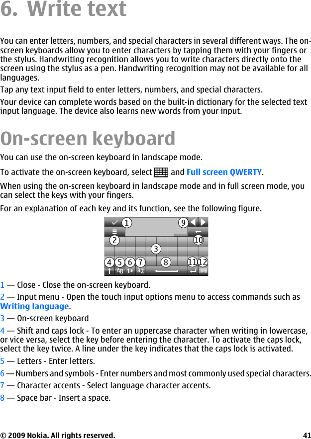 6. Write textYou can enter letters, numbers, and special characters in several different ways. The on-screen keyboards allow you to enter characters by tapping them with your fingers orthe stylus. Handwriting recognition allows you to write characters directly onto thescreen using the stylus as a pen. Handwriting recognition may not be available for alllanguages.Tap any text input field to enter letters, numbers, and special characters.Your device can complete words based on the built-in dictionary for the selected textinput language. The device also learns new words from your input.On-screen keyboardYou can use the on-screen keyboard in landscape mode.To activate the on-screen keyboard, select   and Full screen QWERTY.When using the on-screen keyboard in landscape mode and in full screen mode, youcan select the keys with your fingers.For an explanation of each key and its function, see the following figure.1 — Close - Close the on-screen keyboard.2 — Input menu - Open the touch input options menu to access commands such asWriting language.3 — On-screen keyboard4 — Shift and caps lock - To enter an uppercase character when writing in lowercase,or vice versa, select the key before entering the character. To activate the caps lock,select the key twice. A line under the key indicates that the caps lock is activated.5 — Letters - Enter letters.6 — Numbers and symbols - Enter numbers and most commonly used special characters.7 — Character accents - Select language character accents.8 — Space bar - Insert a space.© 2009 Nokia. All rights reserved. 41