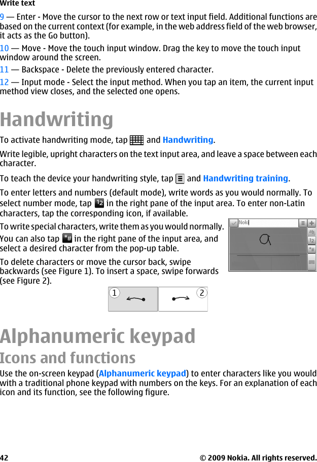 9 — Enter - Move the cursor to the next row or text input field. Additional functions arebased on the current context (for example, in the web address field of the web browser,it acts as the Go button).10 — Move - Move the touch input window. Drag the key to move the touch inputwindow around the screen.11 — Backspace - Delete the previously entered character.12 — Input mode - Select the input method. When you tap an item, the current inputmethod view closes, and the selected one opens.HandwritingTo activate handwriting mode, tap   and Handwriting.Write legible, upright characters on the text input area, and leave a space between eachcharacter.To teach the device your handwriting style, tap   and Handwriting training.To enter letters and numbers (default mode), write words as you would normally. Toselect number mode, tap   in the right pane of the input area. To enter non-Latincharacters, tap the corresponding icon, if available. To write special characters, write them as you would normally.You can also tap   in the right pane of the input area, andselect a desired character from the pop-up table.To delete characters or move the cursor back, swipebackwards (see Figure 1). To insert a space, swipe forwards(see Figure 2).Alphanumeric keypadIcons and functionsUse the on-screen keypad (Alphanumeric keypad) to enter characters like you wouldwith a traditional phone keypad with numbers on the keys. For an explanation of eachicon and its function, see the following figure.Write text© 2009 Nokia. All rights reserved.42