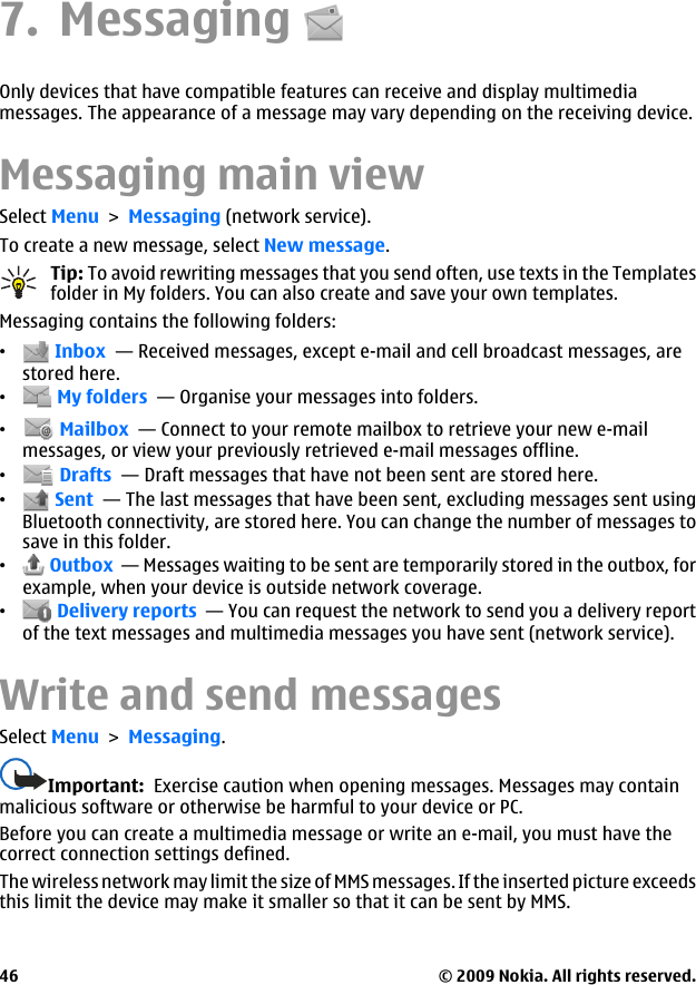 7. MessagingOnly devices that have compatible features can receive and display multimediamessages. The appearance of a message may vary depending on the receiving device.Messaging main viewSelect Menu &gt; Messaging (network service).To create a new message, select New message.Tip: To avoid rewriting messages that you send often, use texts in the Templatesfolder in My folders. You can also create and save your own templates.Messaging contains the following folders:• Inbox  — Received messages, except e-mail and cell broadcast messages, arestored here.• My folders  — Organise your messages into folders.• Mailbox  — Connect to your remote mailbox to retrieve your new e-mailmessages, or view your previously retrieved e-mail messages offline.• Drafts  — Draft messages that have not been sent are stored here.• Sent  — The last messages that have been sent, excluding messages sent usingBluetooth connectivity, are stored here. You can change the number of messages tosave in this folder.• Outbox  — Messages waiting to be sent are temporarily stored in the outbox, forexample, when your device is outside network coverage.• Delivery reports  — You can request the network to send you a delivery reportof the text messages and multimedia messages you have sent (network service).Write and send messagesSelect Menu &gt; Messaging.Important:  Exercise caution when opening messages. Messages may containmalicious software or otherwise be harmful to your device or PC.Before you can create a multimedia message or write an e-mail, you must have thecorrect connection settings defined.The wireless network may limit the size of MMS messages. If the inserted picture exceedsthis limit the device may make it smaller so that it can be sent by MMS.© 2009 Nokia. All rights reserved.46