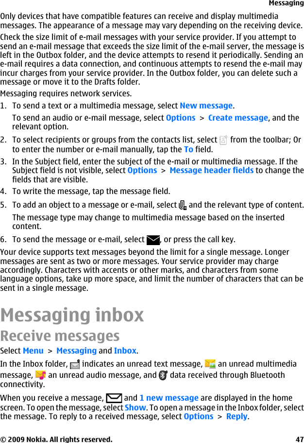 Only devices that have compatible features can receive and display multimediamessages. The appearance of a message may vary depending on the receiving device.Check the size limit of e-mail messages with your service provider. If you attempt tosend an e-mail message that exceeds the size limit of the e-mail server, the message isleft in the Outbox folder, and the device attempts to resend it periodically. Sending ane-mail requires a data connection, and continuous attempts to resend the e-mail mayincur charges from your service provider. In the Outbox folder, you can delete such amessage or move it to the Drafts folder.Messaging requires network services.1. To send a text or a multimedia message, select New message.To send an audio or e-mail message, select Options &gt; Create message, and therelevant option.2. To select recipients or groups from the contacts list, select   from the toolbar; Orto enter the number or e-mail manually, tap the To field.3. In the Subject field, enter the subject of the e-mail or multimedia message. If theSubject field is not visible, select Options &gt; Message header fields to change thefields that are visible.4. To write the message, tap the message field.5. To add an object to a message or e-mail, select   and the relevant type of content.The message type may change to multimedia message based on the insertedcontent.6. To send the message or e-mail, select  , or press the call key.Your device supports text messages beyond the limit for a single message. Longermessages are sent as two or more messages. Your service provider may chargeaccordingly. Characters with accents or other marks, and characters from somelanguage options, take up more space, and limit the number of characters that can besent in a single message.Messaging inboxReceive messagesSelect Menu &gt; Messaging and Inbox.In the Inbox folder,   indicates an unread text message,   an unread multimediamessage,   an unread audio message, and   data received through Bluetoothconnectivity.When you receive a message,   and 1 new message are displayed in the homescreen. To open the message, select Show. To open a message in the Inbox folder, selectthe message. To reply to a received message, select Options &gt; Reply.Messaging© 2009 Nokia. All rights reserved. 47
