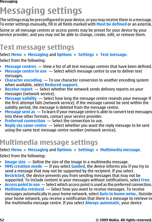 Messaging settingsThe settings may be preconfigured in your device, or you may receive them in a message.To enter settings manually, fill in all fields marked with Must be defined or an asterisk.Some or all message centres or access points may be preset for your device by yourservice provider, and you may not be able to change, create, edit, or remove them.Text message settingsSelect Menu &gt; Messaging and Options &gt; Settings &gt; Text message.Select from the following:•Message centres  — View a list of all text message centres that have been defined.•Message centre in use  — Select which message centre to use to deliver textmessages.•Character encoding  — To use character conversion to another encoding systemwhen available, select Reduced support.•Receive report  — Select whether the network sends delivery reports on yourmessages (network service).•Message validity  — Select how long the message centre resends your message ifthe first attempt fails (network service). If the message cannot be sent within thevalidity period, the message is deleted from the message centre.•Message sent as  — To learn if your message centre is able to convert text messagesinto these other formats, contact your service provider.•Preferred connection  — Select the connection to use.•Reply via same centre  — Select whether you want the reply message to be sentusing the same text message centre number (network service).Multimedia message settingsSelect Menu &gt; Messaging and Options &gt; Settings &gt; Multimedia message.Select from the following:•Image size  — Define the size of the image in a multimedia message.•MMS creation mode  — If you select Guided, the device informs you if you try tosend a message that may not be supported by the recipient. If you selectRestricted, the device prevents you from sending messages that may not besupported. To include content in your messages without notifications, select Free.•Access point in use  — Select which access point is used as the preferred connection.•Multimedia retrieval  — Select how you want to receive messages. To receivemessages automatically in your home network, select Auto in home netw.. Outsideyour home network, you receive a notification that there is a message to retrieve inthe multimedia message centre. If you select Always automatic, your deviceMessaging© 2009 Nokia. All rights reserved.52