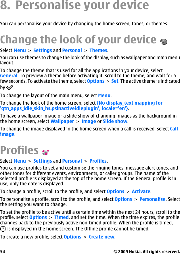 8. Personalise your deviceYou can personalise your device by changing the home screen, tones, or themes.Change the look of your deviceSelect Menu &gt; Settings and Personal &gt; Themes.You can use themes to change the look of the display, such as wallpaper and main menulayout.To change the theme that is used for all the applications in your device, selectGeneral. To preview a theme before activating it, scroll to the theme, and wait for afew seconds. To activate the theme, select Options &gt; Set. The active theme is indicatedby  .To change the layout of the main menu, select Menu.To change the look of the home screen, select {No display_text mapping for&apos;qtn_apps_idle_skin_hs.pslnactiveidleplugin&apos;, locale=&apos;en&apos;}.To have a wallpaper image or a slide show of changing images as the background inthe home screen, select Wallpaper &gt; Image or Slide show.To change the image displayed in the home screen when a call is received, select Callimage.ProfilesSelect Menu &gt; Settings and Personal &gt; Profiles.You can use profiles to set and customise the ringing tones, message alert tones, andother tones for different events, environments, or caller groups. The name of theselected profile is displayed at the top of the home screen. If the General profile is inuse, only the date is displayed.To change a profile, scroll to the profile, and select Options &gt; Activate.To personalise a profile, scroll to the profile, and select Options &gt; Personalise. Selectthe setting you want to change.To set the profile to be active until a certain time within the next 24 hours, scroll to theprofile, select Options &gt; Timed, and set the time. When the time expires, the profilechanges back to the previously active non-timed profile. When the profile is timed, is displayed in the home screen. The Offline profile cannot be timed.To create a new profile, select Options &gt; Create new.© 2009 Nokia. All rights reserved.54