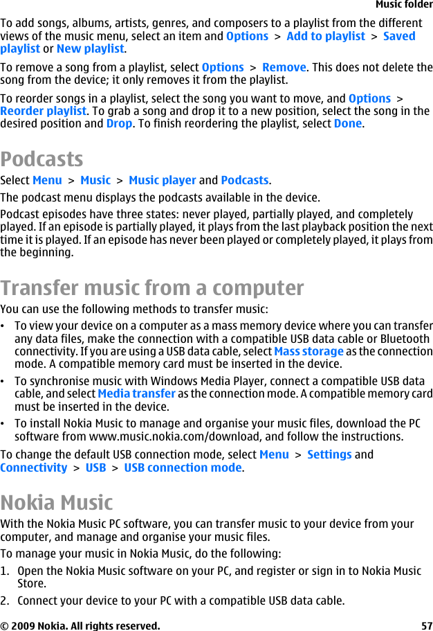 To add songs, albums, artists, genres, and composers to a playlist from the differentviews of the music menu, select an item and Options &gt; Add to playlist &gt; Savedplaylist or New playlist.To remove a song from a playlist, select Options &gt; Remove. This does not delete thesong from the device; it only removes it from the playlist.To reorder songs in a playlist, select the song you want to move, and Options &gt;Reorder playlist. To grab a song and drop it to a new position, select the song in thedesired position and Drop. To finish reordering the playlist, select Done.PodcastsSelect Menu &gt; Music &gt; Music player and Podcasts.The podcast menu displays the podcasts available in the device.Podcast episodes have three states: never played, partially played, and completelyplayed. If an episode is partially played, it plays from the last playback position the nexttime it is played. If an episode has never been played or completely played, it plays fromthe beginning.Transfer music from a computerYou can use the following methods to transfer music:•To view your device on a computer as a mass memory device where you can transferany data files, make the connection with a compatible USB data cable or Bluetoothconnectivity. If you are using a USB data cable, select Mass storage as the connectionmode. A compatible memory card must be inserted in the device.•To synchronise music with Windows Media Player, connect a compatible USB datacable, and select Media transfer as the connection mode. A compatible memory cardmust be inserted in the device.•To install Nokia Music to manage and organise your music files, download the PCsoftware from www.music.nokia.com/download, and follow the instructions.To change the default USB connection mode, select Menu &gt; Settings andConnectivity &gt; USB &gt; USB connection mode.Nokia MusicWith the Nokia Music PC software, you can transfer music to your device from yourcomputer, and manage and organise your music files.To manage your music in Nokia Music, do the following:1. Open the Nokia Music software on your PC, and register or sign in to Nokia MusicStore.2. Connect your device to your PC with a compatible USB data cable.Music folder© 2009 Nokia. All rights reserved. 57