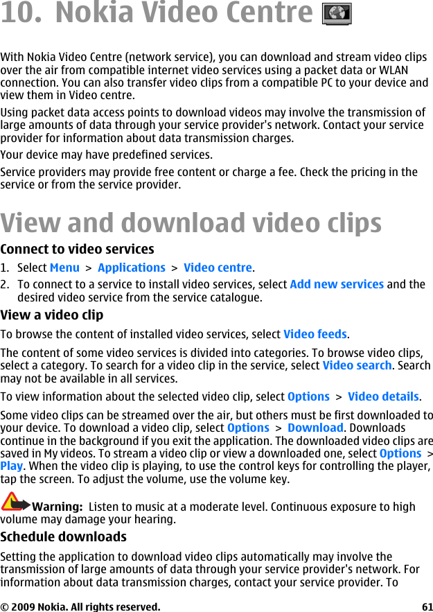 10. Nokia Video CentreWith Nokia Video Centre (network service), you can download and stream video clipsover the air from compatible internet video services using a packet data or WLANconnection. You can also transfer video clips from a compatible PC to your device andview them in Video centre.Using packet data access points to download videos may involve the transmission oflarge amounts of data through your service provider&apos;s network. Contact your serviceprovider for information about data transmission charges.Your device may have predefined services.Service providers may provide free content or charge a fee. Check the pricing in theservice or from the service provider.View and download video clipsConnect to video services1. Select Menu &gt; Applications &gt; Video centre.2. To connect to a service to install video services, select Add new services and thedesired video service from the service catalogue.View a video clipTo browse the content of installed video services, select Video feeds.The content of some video services is divided into categories. To browse video clips,select a category. To search for a video clip in the service, select Video search. Searchmay not be available in all services.To view information about the selected video clip, select Options &gt; Video details.Some video clips can be streamed over the air, but others must be first downloaded toyour device. To download a video clip, select Options &gt; Download. Downloadscontinue in the background if you exit the application. The downloaded video clips aresaved in My videos. To stream a video clip or view a downloaded one, select Options &gt;Play. When the video clip is playing, to use the control keys for controlling the player,tap the screen. To adjust the volume, use the volume key.Warning:  Listen to music at a moderate level. Continuous exposure to highvolume may damage your hearing.Schedule downloadsSetting the application to download video clips automatically may involve thetransmission of large amounts of data through your service provider&apos;s network. Forinformation about data transmission charges, contact your service provider. To© 2009 Nokia. All rights reserved. 61