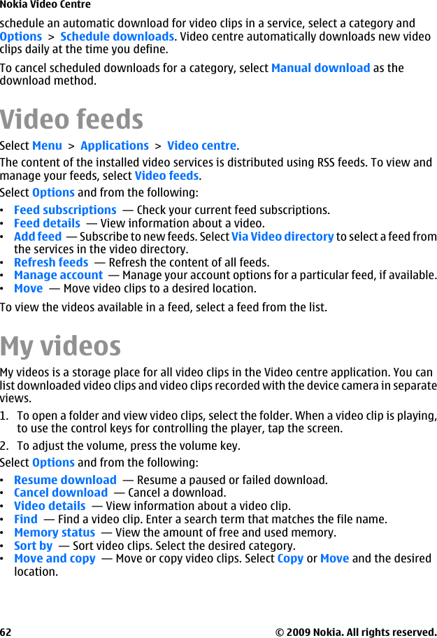 schedule an automatic download for video clips in a service, select a category andOptions &gt; Schedule downloads. Video centre automatically downloads new videoclips daily at the time you define.To cancel scheduled downloads for a category, select Manual download as thedownload method.Video feedsSelect Menu &gt; Applications &gt; Video centre.The content of the installed video services is distributed using RSS feeds. To view andmanage your feeds, select Video feeds.Select Options and from the following:•Feed subscriptions  — Check your current feed subscriptions.•Feed details  — View information about a video.•Add feed  — Subscribe to new feeds. Select Via Video directory to select a feed fromthe services in the video directory.•Refresh feeds  — Refresh the content of all feeds.•Manage account  — Manage your account options for a particular feed, if available.•Move  — Move video clips to a desired location.To view the videos available in a feed, select a feed from the list.My videosMy videos is a storage place for all video clips in the Video centre application. You canlist downloaded video clips and video clips recorded with the device camera in separateviews.1. To open a folder and view video clips, select the folder. When a video clip is playing,to use the control keys for controlling the player, tap the screen.2. To adjust the volume, press the volume key.Select Options and from the following:•Resume download  — Resume a paused or failed download.•Cancel download  — Cancel a download.•Video details  — View information about a video clip.•Find  — Find a video clip. Enter a search term that matches the file name.•Memory status  — View the amount of free and used memory.•Sort by  — Sort video clips. Select the desired category.•Move and copy  — Move or copy video clips. Select Copy or Move and the desiredlocation.Nokia Video Centre© 2009 Nokia. All rights reserved.62