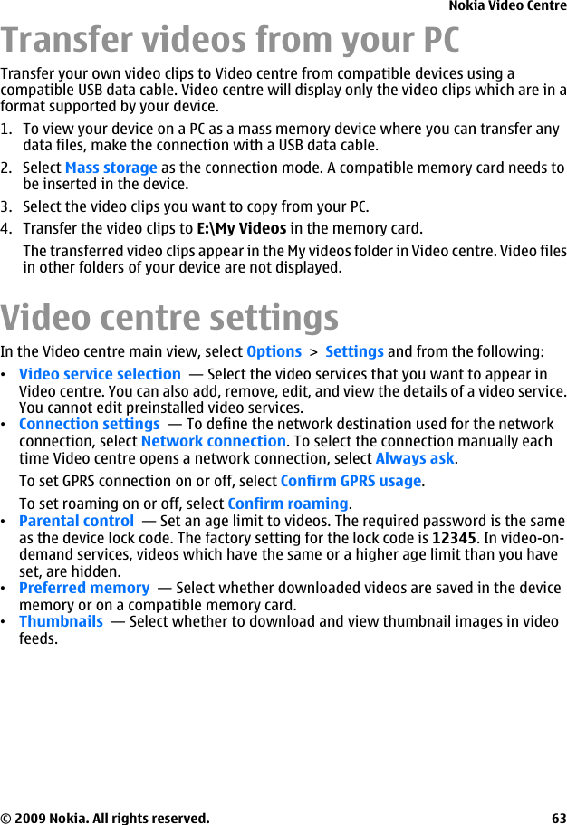 Transfer videos from your PCTransfer your own video clips to Video centre from compatible devices using acompatible USB data cable. Video centre will display only the video clips which are in aformat supported by your device.1. To view your device on a PC as a mass memory device where you can transfer anydata files, make the connection with a USB data cable.2. Select Mass storage as the connection mode. A compatible memory card needs tobe inserted in the device.3. Select the video clips you want to copy from your PC.4. Transfer the video clips to E:\My Videos in the memory card.The transferred video clips appear in the My videos folder in Video centre. Video filesin other folders of your device are not displayed.Video centre settingsIn the Video centre main view, select Options &gt; Settings and from the following:•Video service selection  — Select the video services that you want to appear inVideo centre. You can also add, remove, edit, and view the details of a video service.You cannot edit preinstalled video services.•Connection settings  — To define the network destination used for the networkconnection, select Network connection. To select the connection manually eachtime Video centre opens a network connection, select Always ask.To set GPRS connection on or off, select Confirm GPRS usage.To set roaming on or off, select Confirm roaming.•Parental control  — Set an age limit to videos. The required password is the sameas the device lock code. The factory setting for the lock code is 12345. In video-on-demand services, videos which have the same or a higher age limit than you haveset, are hidden.•Preferred memory  — Select whether downloaded videos are saved in the devicememory or on a compatible memory card.•Thumbnails  — Select whether to download and view thumbnail images in videofeeds.Nokia Video Centre© 2009 Nokia. All rights reserved. 63