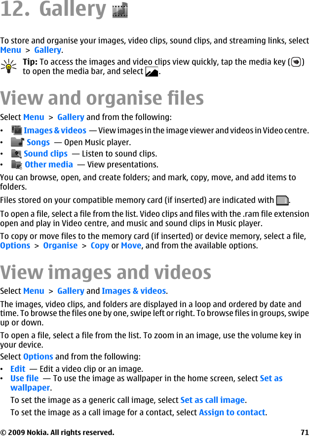 12. GalleryTo store and organise your images, video clips, sound clips, and streaming links, selectMenu &gt; Gallery.Tip: To access the images and video clips view quickly, tap the media key ( )to open the media bar, and select  .View and organise filesSelect Menu &gt; Gallery and from the following:• Images &amp; videos  — View images in the image viewer and videos in Video centre.• Songs  — Open Music player.• Sound clips  — Listen to sound clips.• Other media  — View presentations.You can browse, open, and create folders; and mark, copy, move, and add items tofolders.Files stored on your compatible memory card (if inserted) are indicated with  .To open a file, select a file from the list. Video clips and files with the .ram file extensionopen and play in Video centre, and music and sound clips in Music player.To copy or move files to the memory card (if inserted) or device memory, select a file,Options &gt; Organise &gt; Copy or Move, and from the available options.View images and videosSelect Menu &gt; Gallery and Images &amp; videos.The images, video clips, and folders are displayed in a loop and ordered by date andtime. To browse the files one by one, swipe left or right. To browse files in groups, swipeup or down.To open a file, select a file from the list. To zoom in an image, use the volume key inyour device.Select Options and from the following:•Edit  — Edit a video clip or an image.•Use file  — To use the image as wallpaper in the home screen, select Set aswallpaper.To set the image as a generic call image, select Set as call image.To set the image as a call image for a contact, select Assign to contact.© 2009 Nokia. All rights reserved. 71