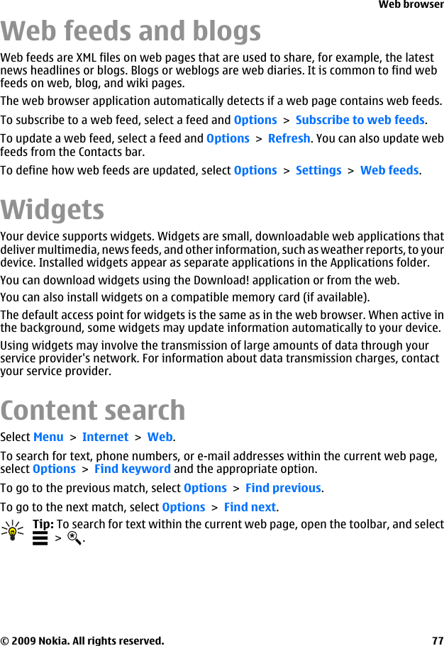 Web feeds and blogsWeb feeds are XML files on web pages that are used to share, for example, the latestnews headlines or blogs. Blogs or weblogs are web diaries. It is common to find webfeeds on web, blog, and wiki pages.The web browser application automatically detects if a web page contains web feeds.To subscribe to a web feed, select a feed and Options &gt; Subscribe to web feeds.To update a web feed, select a feed and Options &gt; Refresh. You can also update webfeeds from the Contacts bar.To define how web feeds are updated, select Options &gt; Settings &gt; Web feeds.WidgetsYour device supports widgets. Widgets are small, downloadable web applications thatdeliver multimedia, news feeds, and other information, such as weather reports, to yourdevice. Installed widgets appear as separate applications in the Applications folder.You can download widgets using the Download! application or from the web.You can also install widgets on a compatible memory card (if available).The default access point for widgets is the same as in the web browser. When active inthe background, some widgets may update information automatically to your device.Using widgets may involve the transmission of large amounts of data through yourservice provider&apos;s network. For information about data transmission charges, contactyour service provider.Content searchSelect Menu &gt; Internet &gt; Web.To search for text, phone numbers, or e-mail addresses within the current web page,select Options &gt; Find keyword and the appropriate option.To go to the previous match, select Options &gt; Find previous.To go to the next match, select Options &gt; Find next.Tip: To search for text within the current web page, open the toolbar, and select &gt;  .Web browser© 2009 Nokia. All rights reserved. 77