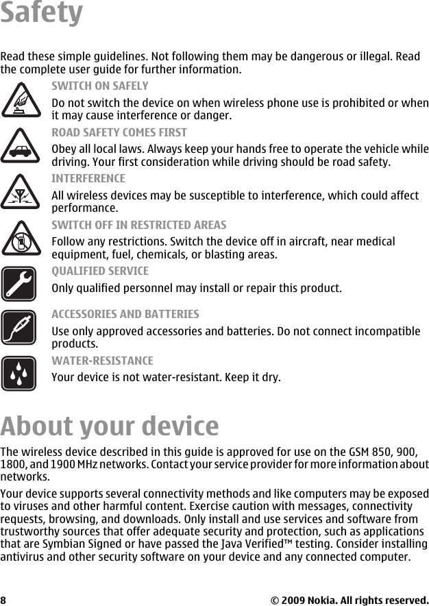 SafetyRead these simple guidelines. Not following them may be dangerous or illegal. Readthe complete user guide for further information.SWITCH ON SAFELYDo not switch the device on when wireless phone use is prohibited or whenit may cause interference or danger.ROAD SAFETY COMES FIRSTObey all local laws. Always keep your hands free to operate the vehicle whiledriving. Your first consideration while driving should be road safety.INTERFERENCEAll wireless devices may be susceptible to interference, which could affectperformance.SWITCH OFF IN RESTRICTED AREASFollow any restrictions. Switch the device off in aircraft, near medicalequipment, fuel, chemicals, or blasting areas.QUALIFIED SERVICEOnly qualified personnel may install or repair this product.ACCESSORIES AND BATTERIESUse only approved accessories and batteries. Do not connect incompatibleproducts.WATER-RESISTANCEYour device is not water-resistant. Keep it dry.About your deviceThe wireless device described in this guide is approved for use on the GSM 850, 900,1800, and 1900 MHz networks. Contact your service provider for more information aboutnetworks.Your device supports several connectivity methods and like computers may be exposedto viruses and other harmful content. Exercise caution with messages, connectivityrequests, browsing, and downloads. Only install and use services and software fromtrustworthy sources that offer adequate security and protection, such as applicationsthat are Symbian Signed or have passed the Java Verified™ testing. Consider installingantivirus and other security software on your device and any connected computer.© 2009 Nokia. All rights reserved.8