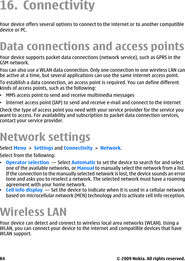 16. ConnectivityYour device offers several options to connect to the internet or to another compatibledevice or PC.Data connections and access pointsYour device supports packet data connections (network service), such as GPRS in theGSM network.You can also use a WLAN data connection. Only one connection in one wireless LAN canbe active at a time, but several applications can use the same internet access point.To establish a data connection, an access point is required. You can define differentkinds of access points, such as the following:•MMS access point to send and receive multimedia messages•Internet access point (IAP) to send and receive e-mail and connect to the internetCheck the type of access point you need with your service provider for the service youwant to access. For availability and subscription to packet data connection services,contact your service provider.Network settingsSelect Menu &gt; Settings and Connectivity &gt; Network.Select from the following:•Operator selection  — Select Automatic to set the device to search for and selectone of the available networks, or Manual to manually select the network from a list.If the connection to the manually selected network is lost, the device sounds an errortone and asks you to reselect a network. The selected network must have a roamingagreement with your home network.•Cell info display  — Set the device to indicate when it is used in a cellular networkbased on microcellular network (MCN) technology and to activate cell info reception.Wireless LAN Your device can detect and connect to wireless local area networks (WLAN). Using aWLAN, you can connect your device to the internet and compatible devices that haveWLAN support.© 2009 Nokia. All rights reserved.84