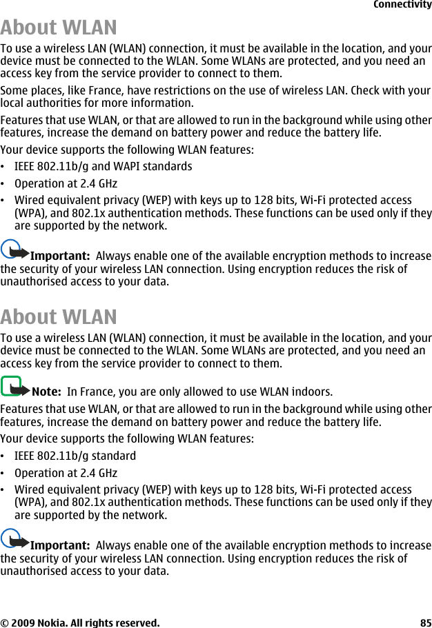 About WLANTo use a wireless LAN (WLAN) connection, it must be available in the location, and yourdevice must be connected to the WLAN. Some WLANs are protected, and you need anaccess key from the service provider to connect to them.Some places, like France, have restrictions on the use of wireless LAN. Check with yourlocal authorities for more information.Features that use WLAN, or that are allowed to run in the background while using otherfeatures, increase the demand on battery power and reduce the battery life.Your device supports the following WLAN features:•IEEE 802.11b/g and WAPI standards•Operation at 2.4 GHz•Wired equivalent privacy (WEP) with keys up to 128 bits, Wi-Fi protected access(WPA), and 802.1x authentication methods. These functions can be used only if theyare supported by the network.Important:  Always enable one of the available encryption methods to increasethe security of your wireless LAN connection. Using encryption reduces the risk ofunauthorised access to your data.About WLANTo use a wireless LAN (WLAN) connection, it must be available in the location, and yourdevice must be connected to the WLAN. Some WLANs are protected, and you need anaccess key from the service provider to connect to them.Note:  In France, you are only allowed to use WLAN indoors.Features that use WLAN, or that are allowed to run in the background while using otherfeatures, increase the demand on battery power and reduce the battery life.Your device supports the following WLAN features:•IEEE 802.11b/g standard•Operation at 2.4 GHz•Wired equivalent privacy (WEP) with keys up to 128 bits, Wi-Fi protected access(WPA), and 802.1x authentication methods. These functions can be used only if theyare supported by the network.Important:  Always enable one of the available encryption methods to increasethe security of your wireless LAN connection. Using encryption reduces the risk ofunauthorised access to your data.Connectivity© 2009 Nokia. All rights reserved. 85