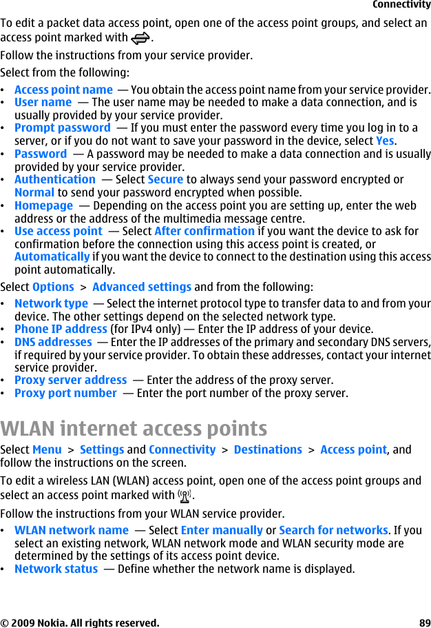 To edit a packet data access point, open one of the access point groups, and select anaccess point marked with  .Follow the instructions from your service provider.Select from the following:•Access point name  — You obtain the access point name from your service provider.•User name  — The user name may be needed to make a data connection, and isusually provided by your service provider.•Prompt password  — If you must enter the password every time you log in to aserver, or if you do not want to save your password in the device, select Yes.•Password  — A password may be needed to make a data connection and is usuallyprovided by your service provider.•Authentication  — Select Secure to always send your password encrypted orNormal to send your password encrypted when possible.•Homepage  — Depending on the access point you are setting up, enter the webaddress or the address of the multimedia message centre.•Use access point  — Select After confirmation if you want the device to ask forconfirmation before the connection using this access point is created, orAutomatically if you want the device to connect to the destination using this accesspoint automatically.Select Options &gt; Advanced settings and from the following:•Network type  — Select the internet protocol type to transfer data to and from yourdevice. The other settings depend on the selected network type.•Phone IP address (for IPv4 only) — Enter the IP address of your device.•DNS addresses  — Enter the IP addresses of the primary and secondary DNS servers,if required by your service provider. To obtain these addresses, contact your internetservice provider.•Proxy server address  — Enter the address of the proxy server. •Proxy port number  — Enter the port number of the proxy server.WLAN internet access pointsSelect Menu &gt; Settings and Connectivity &gt; Destinations &gt; Access point, andfollow the instructions on the screen.To edit a wireless LAN (WLAN) access point, open one of the access point groups andselect an access point marked with  .Follow the instructions from your WLAN service provider.•WLAN network name  — Select Enter manually or Search for networks. If youselect an existing network, WLAN network mode and WLAN security mode aredetermined by the settings of its access point device.•Network status  — Define whether the network name is displayed.Connectivity© 2009 Nokia. All rights reserved. 89