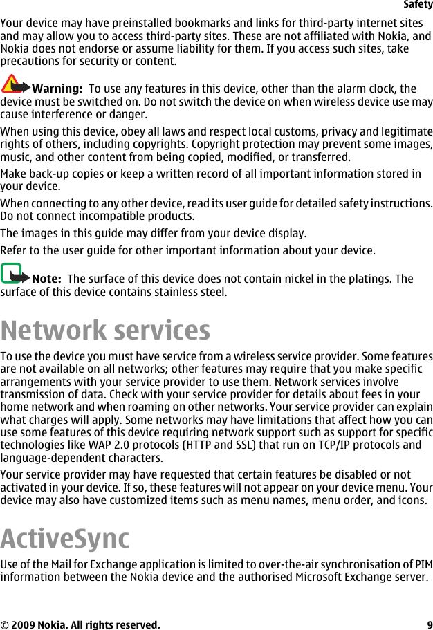 Your device may have preinstalled bookmarks and links for third-party internet sitesand may allow you to access third-party sites. These are not affiliated with Nokia, andNokia does not endorse or assume liability for them. If you access such sites, takeprecautions for security or content.Warning:  To use any features in this device, other than the alarm clock, thedevice must be switched on. Do not switch the device on when wireless device use maycause interference or danger.When using this device, obey all laws and respect local customs, privacy and legitimaterights of others, including copyrights. Copyright protection may prevent some images,music, and other content from being copied, modified, or transferred.Make back-up copies or keep a written record of all important information stored inyour device.When connecting to any other device, read its user guide for detailed safety instructions.Do not connect incompatible products.The images in this guide may differ from your device display.Refer to the user guide for other important information about your device.Note:  The surface of this device does not contain nickel in the platings. Thesurface of this device contains stainless steel.Network servicesTo use the device you must have service from a wireless service provider. Some featuresare not available on all networks; other features may require that you make specificarrangements with your service provider to use them. Network services involvetransmission of data. Check with your service provider for details about fees in yourhome network and when roaming on other networks. Your service provider can explainwhat charges will apply. Some networks may have limitations that affect how you canuse some features of this device requiring network support such as support for specifictechnologies like WAP 2.0 protocols (HTTP and SSL) that run on TCP/IP protocols andlanguage-dependent characters.Your service provider may have requested that certain features be disabled or notactivated in your device. If so, these features will not appear on your device menu. Yourdevice may also have customized items such as menu names, menu order, and icons.ActiveSyncUse of the Mail for Exchange application is limited to over-the-air synchronisation of PIMinformation between the Nokia device and the authorised Microsoft Exchange server.Safety© 2009 Nokia. All rights reserved. 9